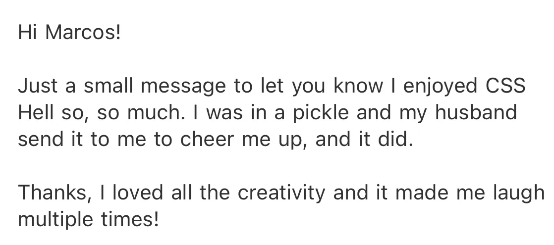 A screenshot of an email: Just a small message to let you know I enjoyed CSS Hell so, so much. I was in a pickle and my husband send it to me to cheer me up, and it did. Thanks, I loved all the creativity and it made me laugh multiple times!